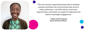Image of Esther Osarfo-Mensah, Senior Outreach Officer. Text next to photo says "My role involves supporting researchers to develop outreach activities and communicate their work to wider audiences. I can offer advice, resources, opportunities, and hands-on support to help plan and deliver meaningful engagement."